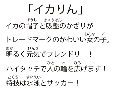 「イカりん」イカの帽子を吸盤のかざりがトレードマークのかわいい女の子。明るく元気でフレンドリー！ハイタッチで人の輪を広げます！特技は水泳とサッカー！