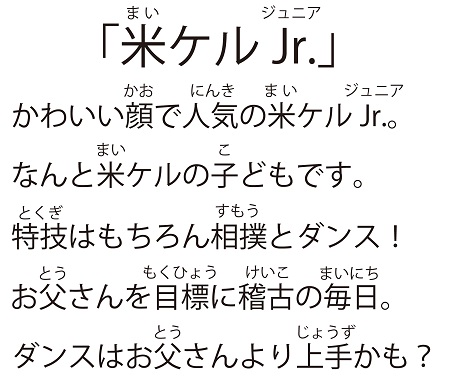 「米ケルJr.（マイケルジュニア）」かわいい顔で人気の米ケルJr.。なんと米ケルの子どもです。特技はもちろん相撲とダンス！お父さんを目標に稽古の毎日。ダンスはお父さんより上手かも。